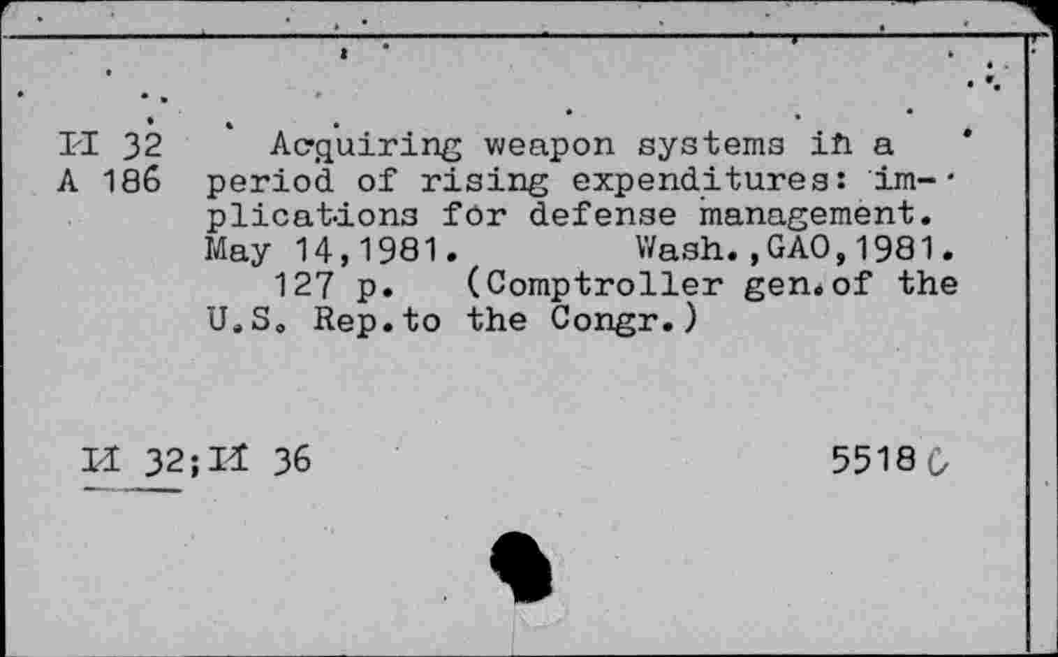 ﻿ri 32	* Acquiring weapon systems ih a
A 186 period of rising expenditures: im-• plications for defense management. May 14,1981.	Wash.,GAO,1981.
127 p. (Comptroller gen.of the U.S. Rep.to the Congr.)
II 32; II 36
55180